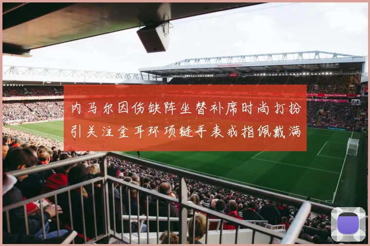 内马尔因伤缺阵坐替补席时尚打扮引关注金耳环项链手表戒指佩戴满身