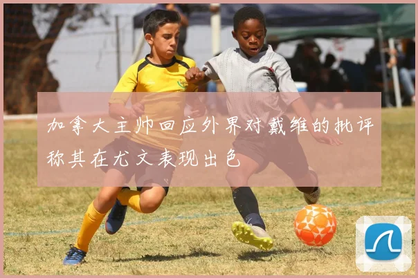 加拿大主帅回应外界对戴维的批评称其在尤文表现出色