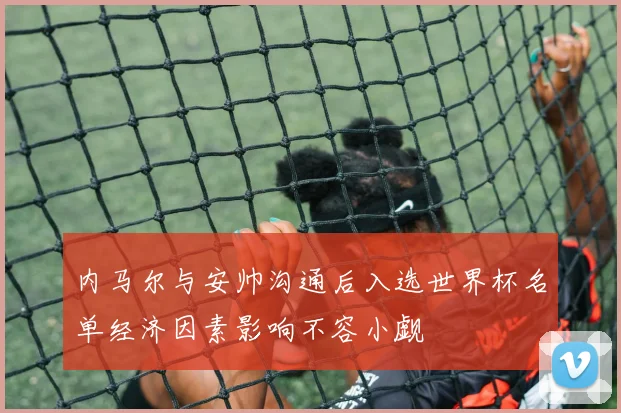 内马尔与安帅沟通后入选世界杯名单经济因素影响不容小觑