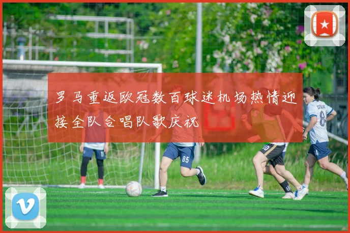 罗马重返欧冠数百球迷机场热情迎接全队合唱队歌庆祝
