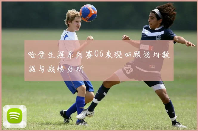 哈登生涯系列赛G6表现回顾场均数据与战绩分析