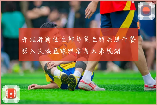开拓者新任主帅与莫兰特共进午餐深入交流篮球理念与未来规划