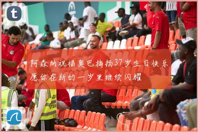 阿森纳祝福奥巴梅扬37岁生日快乐愿你在新的一岁里继续闪耀