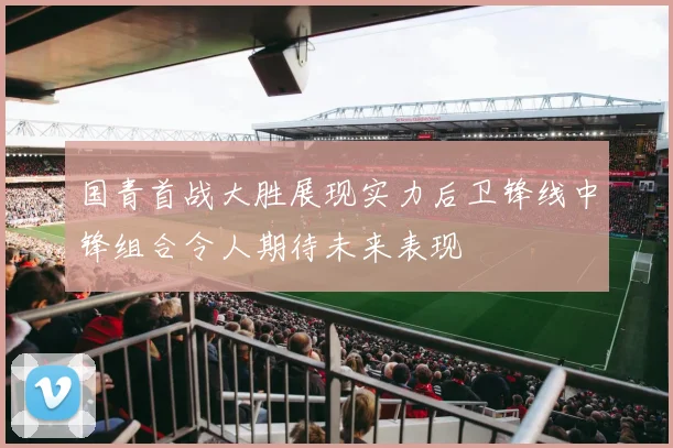 国青首战大胜展现实力后卫锋线中锋组合令人期待未来表现