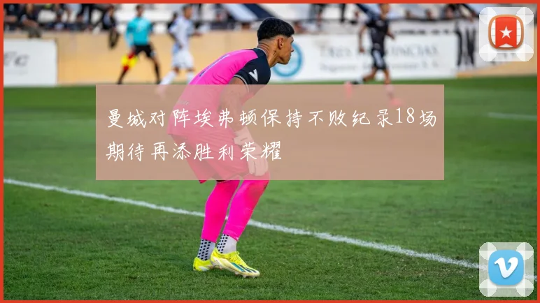曼城对阵埃弗顿保持不败纪录18场期待再添胜利荣耀