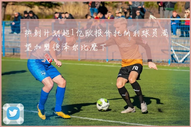 热刺计划超1亿欧报价托纳利球员渴望加盟德泽尔比麾下